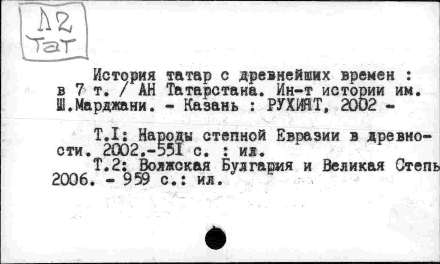 ﻿Аг
История татар с древнейших времен : в 7т. / АН Татарстана. Ин-т истории им. Ш.Марджани. - Казань : РУХИЯТ, 2002 -
Т.І: Народы степной Евразии в древности. 2ОО2.-55Ї с. : ил.
Т.2; Волжская Булгария и Великая Степь 2006. - 959 с.: ил.	1